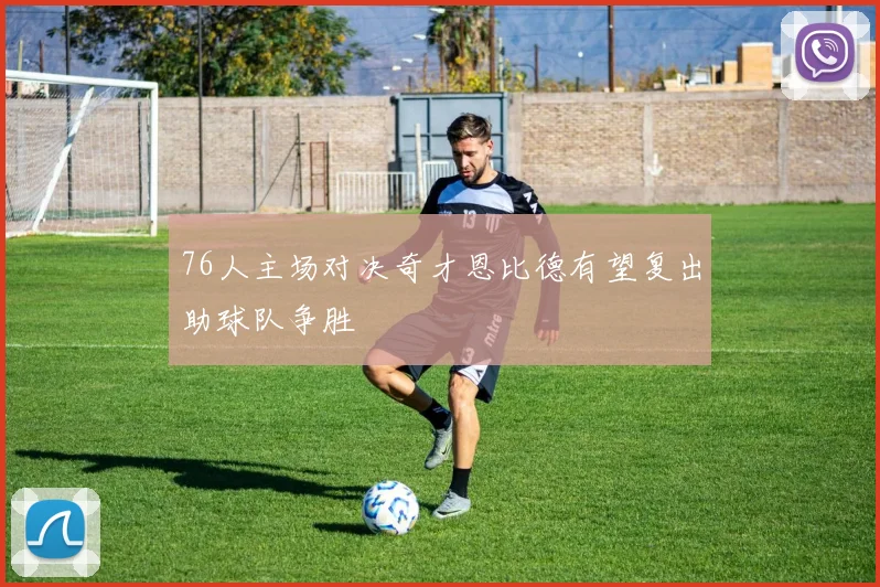 76人主场对决奇才恩比德有望复出助球队争胜
