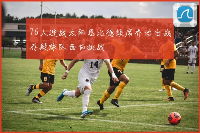 76人迎战太阳恩比德缺席乔治出战存疑球队面临挑战