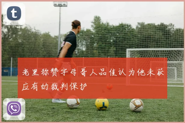 老里称赞字母哥人品佳认为他未获应有的裁判保护