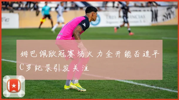 姆巴佩欧冠赛场火力全开能否追平C罗纪录引发关注