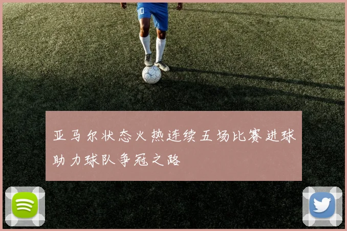 亚马尔状态火热连续五场比赛进球助力球队争冠之路
