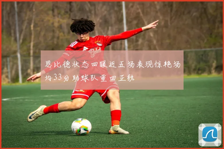 恩比德状态回暖近五场表现惊艳场均33分助球队重回正轨