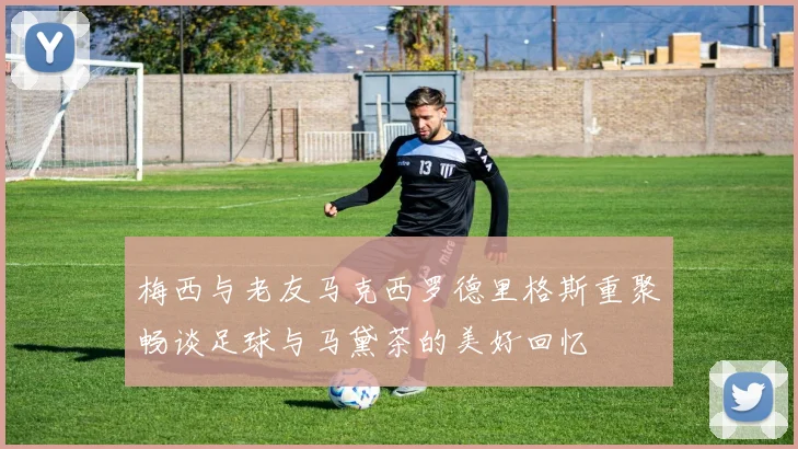 梅西与老友马克西罗德里格斯重聚畅谈足球与马黛茶的美好回忆