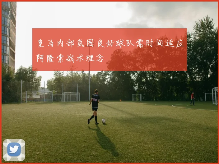 皇马内部氛围良好球队需时间适应阿隆索战术理念