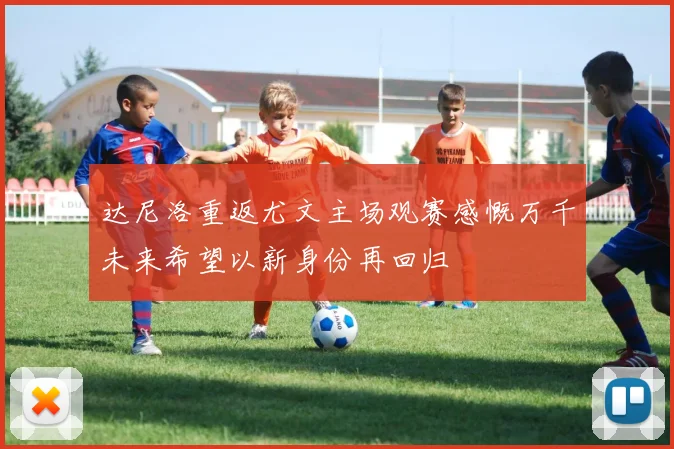 达尼洛重返尤文主场观赛感慨万千未来希望以新身份再回归