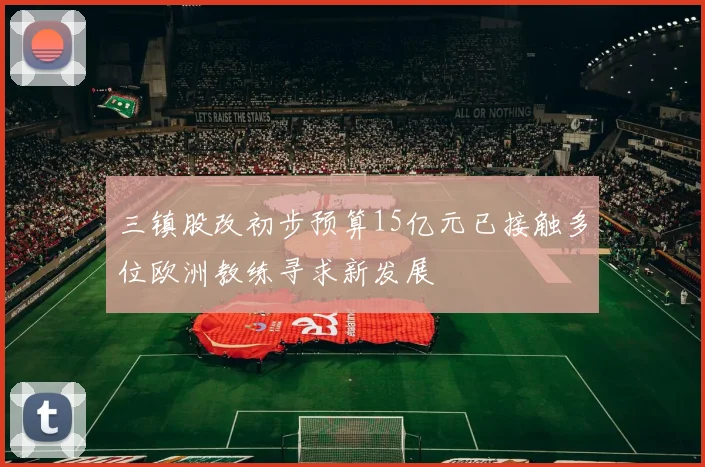 三镇股改初步预算15亿元已接触多位欧洲教练寻求新发展