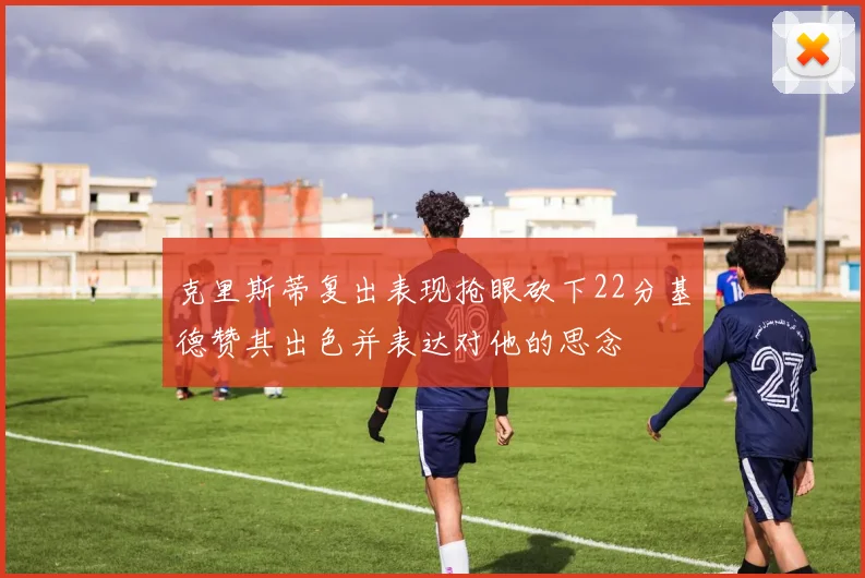 克里斯蒂复出表现抢眼砍下22分基德赞其出色并表达对他的思念