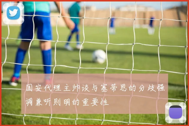 国安代理主帅谈与塞蒂恩的分歧强调兼听则明的重要性