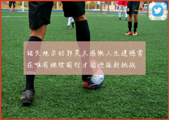错失绝杀的郭昊文感慨人生遗憾常在唯有继续前行才能迎接新挑战