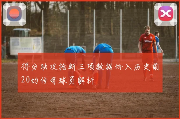 得分助攻抢断三项数据均入历史前20的传奇球员解析