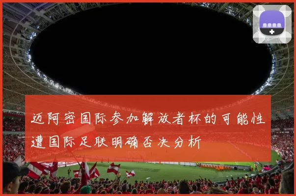 迈阿密国际参加解放者杯的可能性遭国际足联明确否决分析