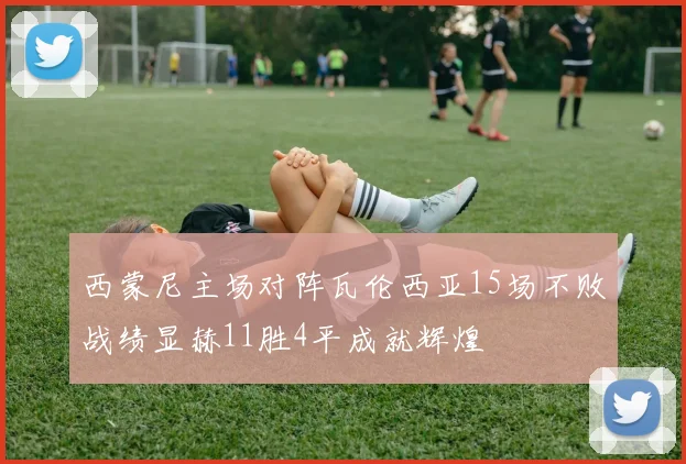 西蒙尼主场对阵瓦伦西亚15场不败战绩显赫11胜4平成就辉煌