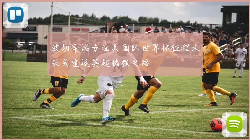 波切蒂诺专注美国队世界杯征程未来或重返英超执教之路