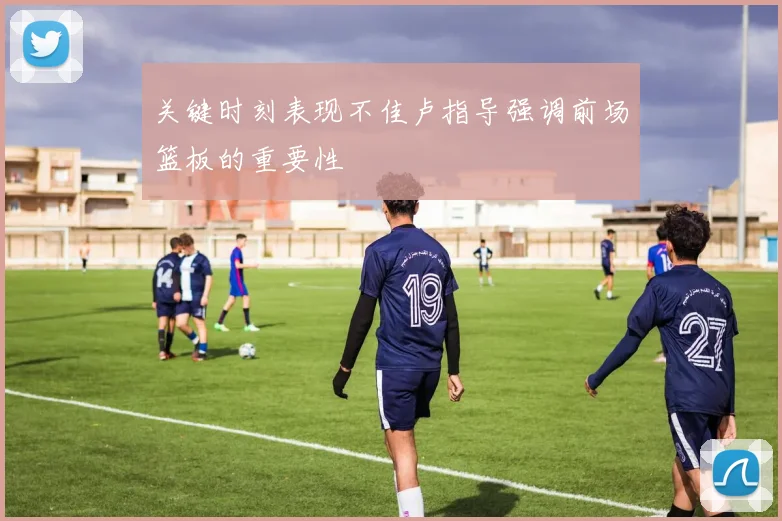 关键时刻表现不佳卢指导强调前场篮板的重要性