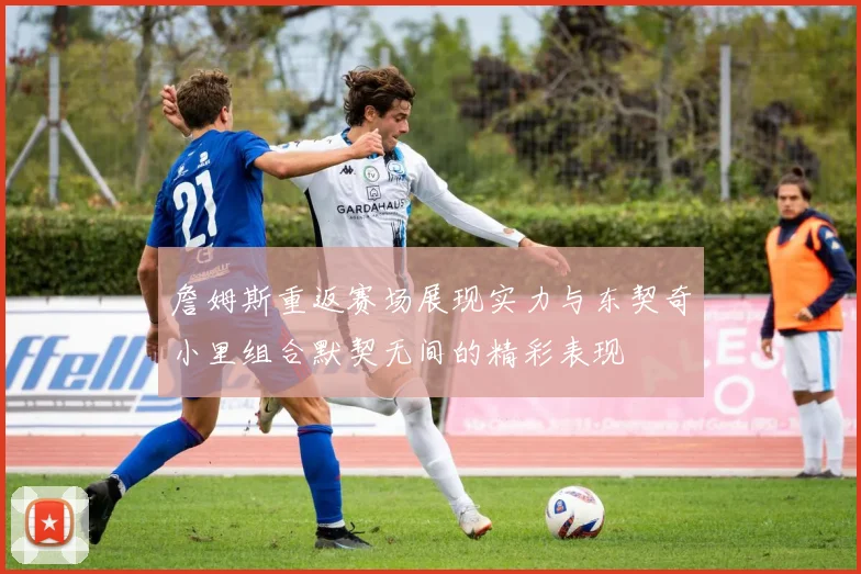 詹姆斯重返赛场展现实力与东契奇小里组合默契无间的精彩表现