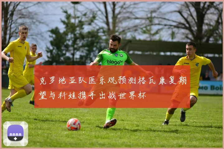 克罗地亚队医乐观预测格瓦康复期望与科娃携手出战世界杯