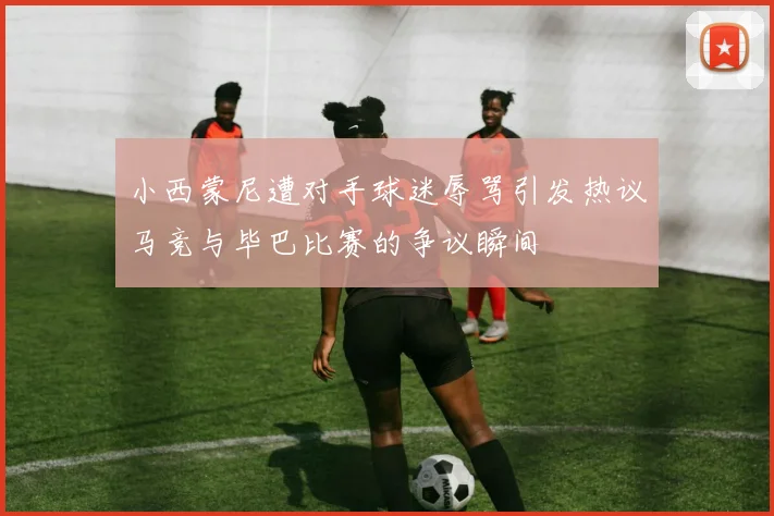 小西蒙尼遭对手球迷辱骂引发热议马竞与毕巴比赛的争议瞬间