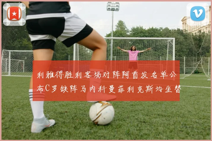 利雅得胜利客场对阵阿首发名单公布C罗缺阵马内科曼菲利克斯均坐替补