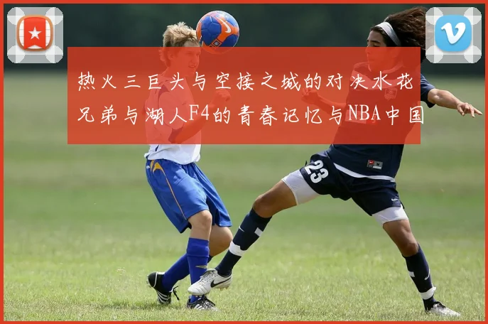 热火三巨头与空接之城的对决水花兄弟与湖人F4的青春记忆与NBA中国赛的交汇
