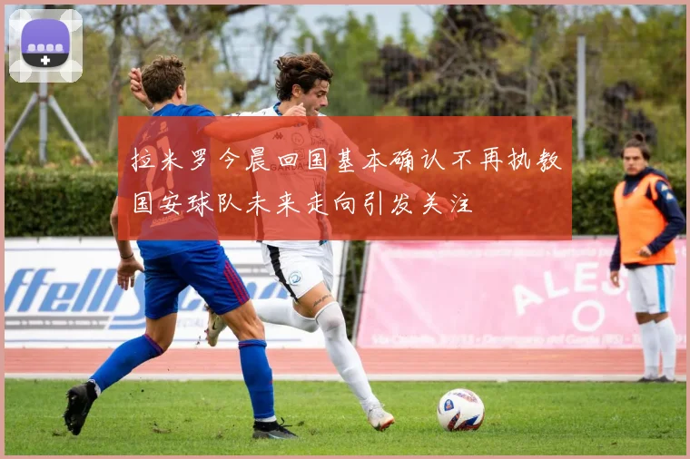 拉米罗今晨回国基本确认不再执教国安球队未来走向引发关注