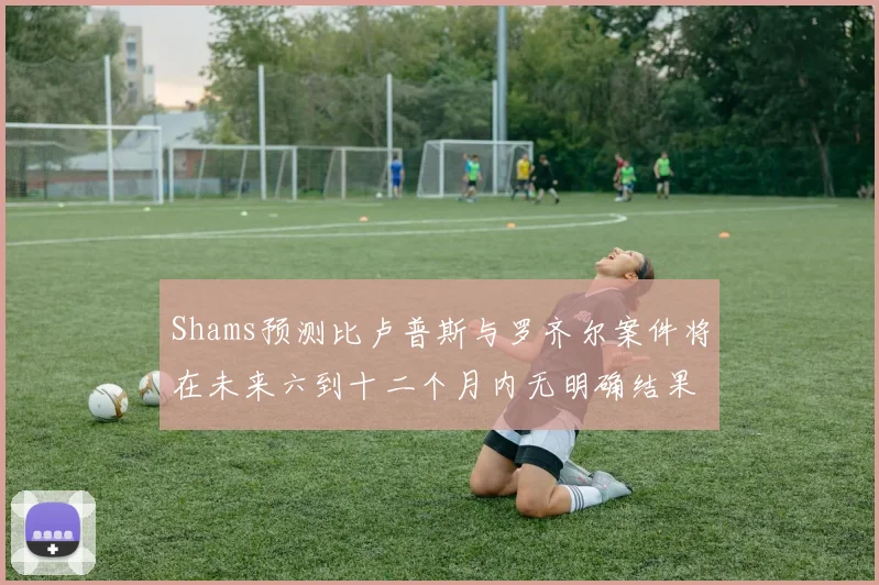 Shams预测比卢普斯与罗齐尔案件将在未来六到十二个月内无明确结果
